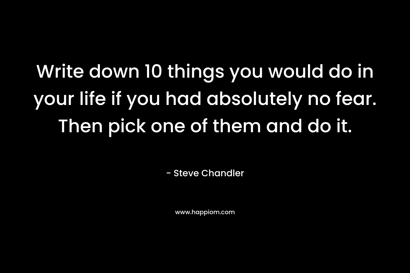 Write down 10 things you would do in your life if you had absolutely no fear. Then pick one of them and do it. – Steve Chandler