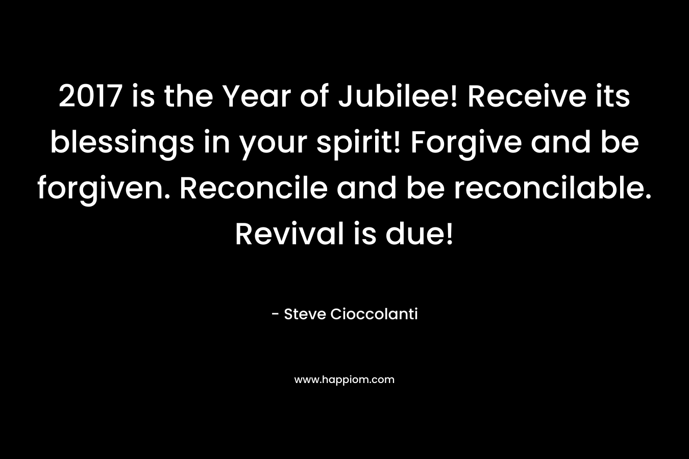 2017 is the Year of Jubilee! Receive its blessings in your spirit! Forgive and be forgiven. Reconcile and be reconcilable. Revival is due! – Steve Cioccolanti