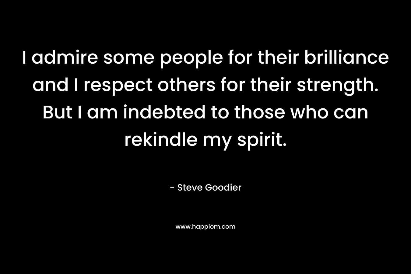 I admire some people for their brilliance and I respect others for their strength. But I am indebted to those who can rekindle my spirit. – Steve Goodier