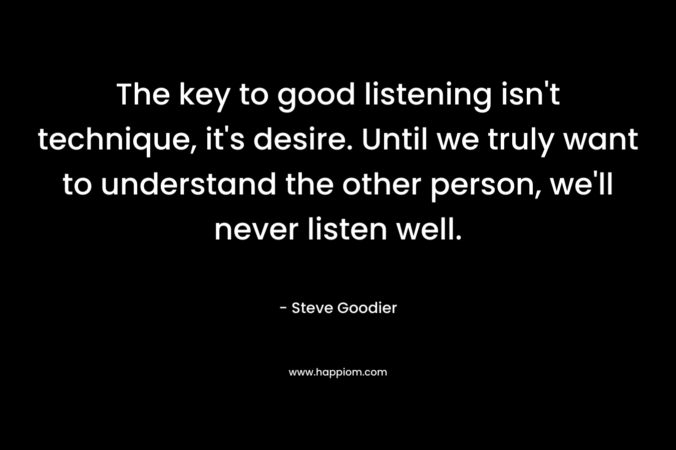 The key to good listening isn’t technique, it’s desire. Until we truly want to understand the other person, we’ll never listen well. – Steve Goodier