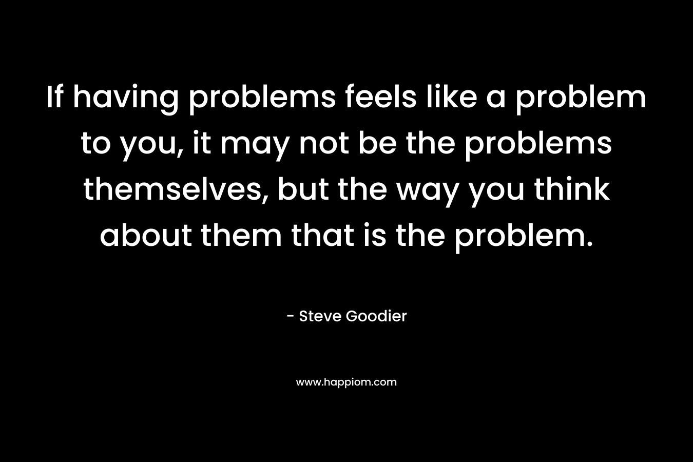 If having problems feels like a problem to you, it may not be the problems themselves, but the way you think about them that is the problem. – Steve Goodier