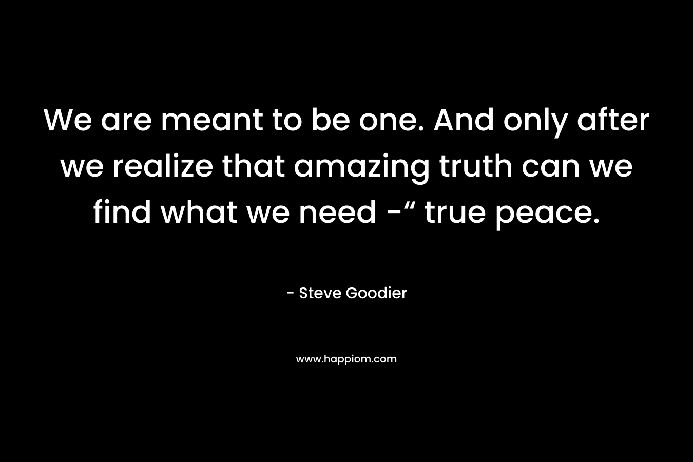 We are meant to be one. And only after we realize that amazing truth can we find what we need -“ true peace. – Steve Goodier