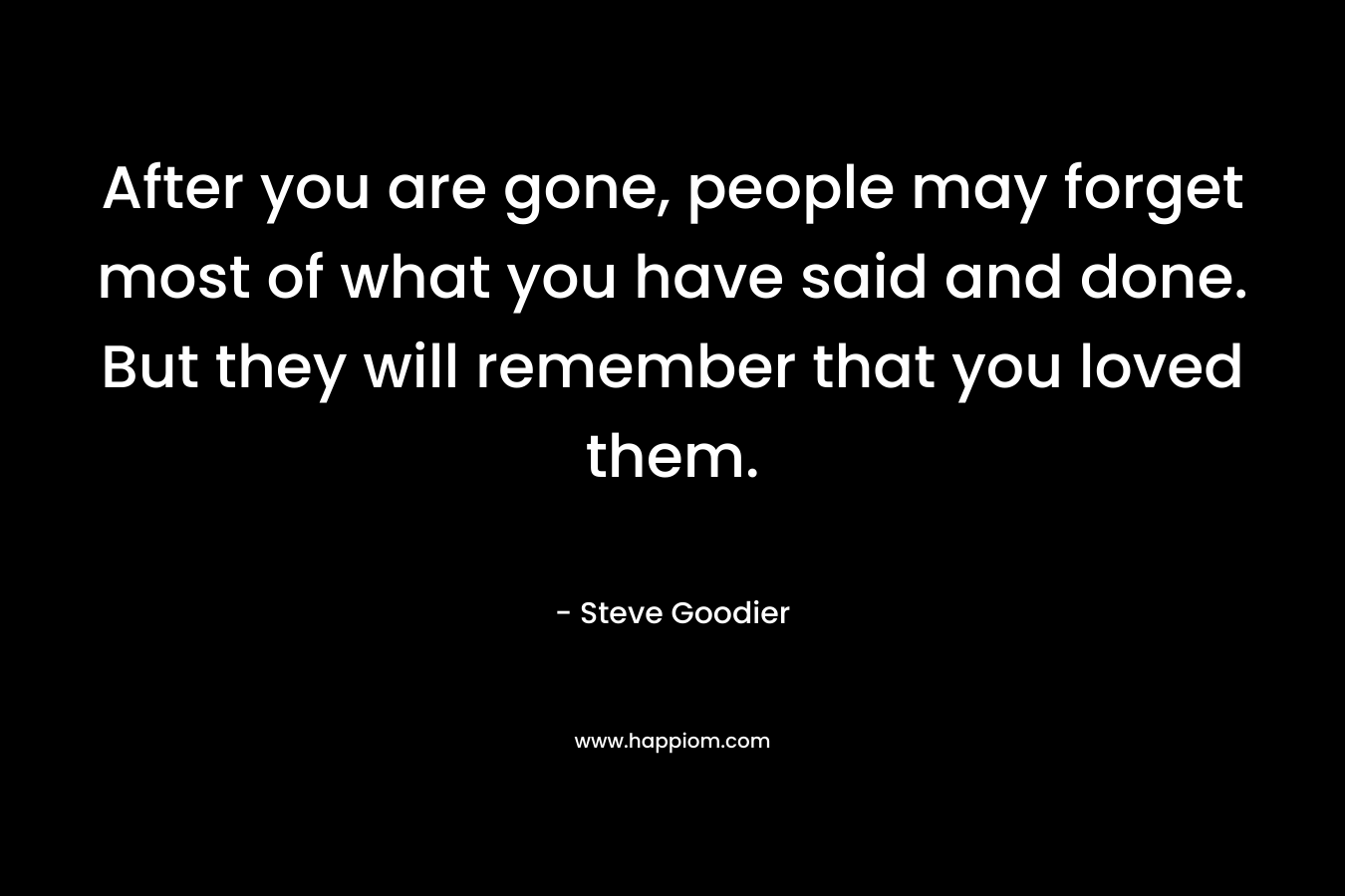 After you are gone, people may forget most of what you have said and done. But they will remember that you loved them. – Steve Goodier