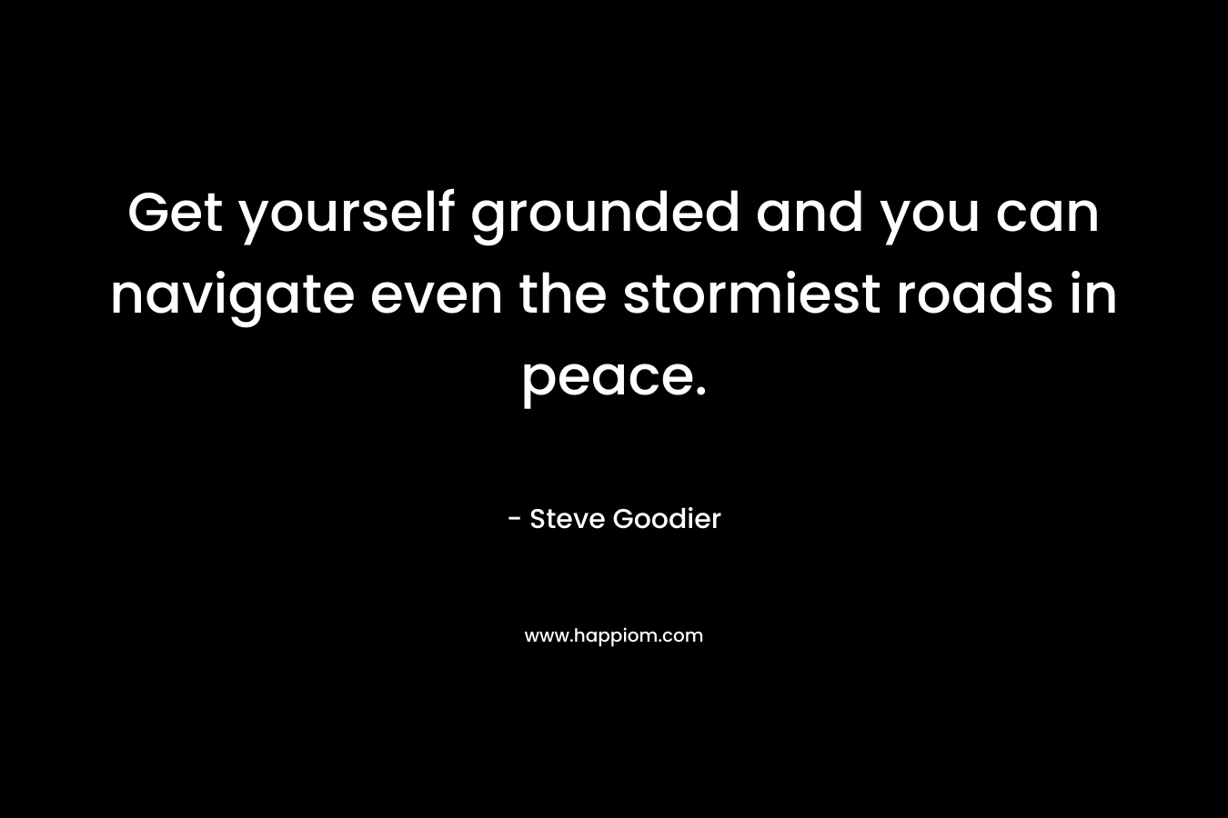 Get yourself grounded and you can navigate even the stormiest roads in peace. – Steve Goodier