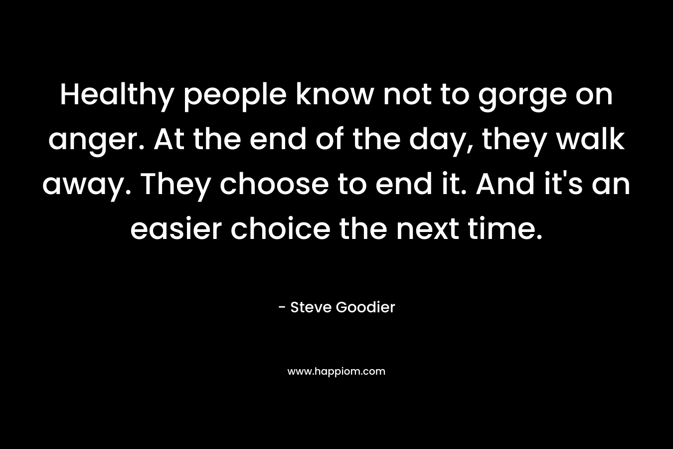 Healthy people know not to gorge on anger. At the end of the day, they walk away. They choose to end it. And it’s an easier choice the next time. – Steve Goodier