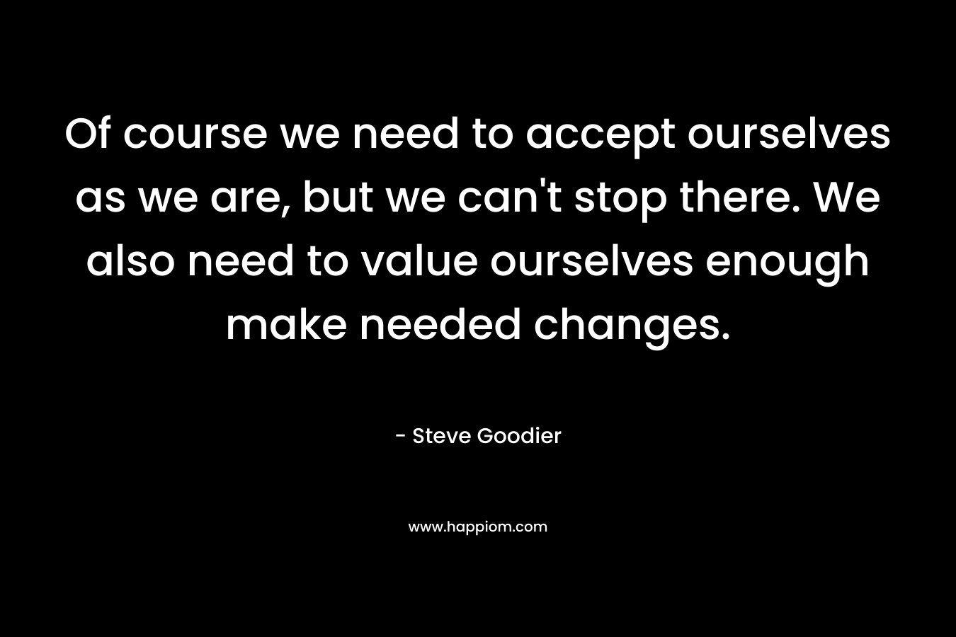 Of course we need to accept ourselves as we are, but we can’t stop there. We also need to value ourselves enough make needed changes. – Steve Goodier