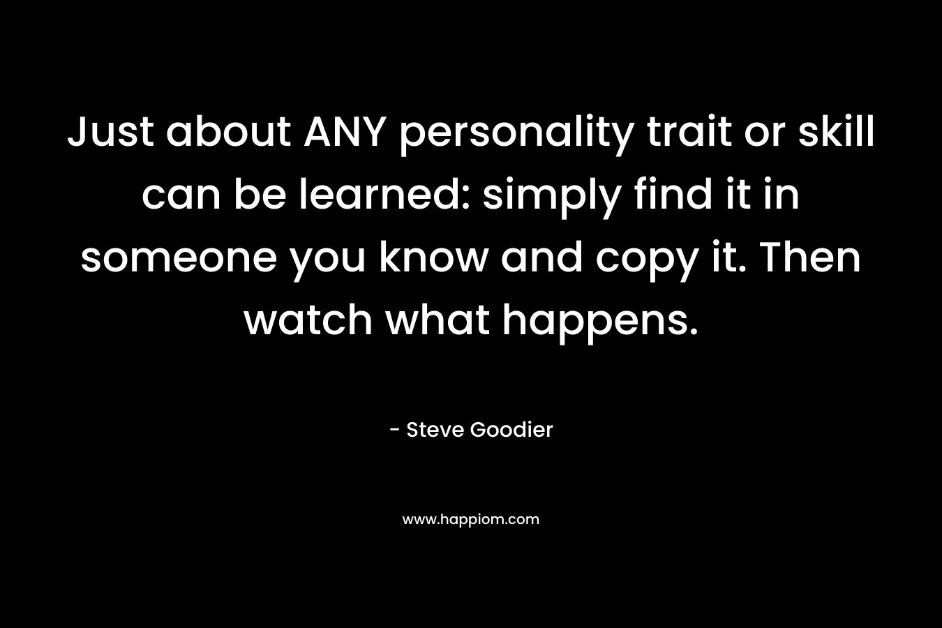 Just about ANY personality trait or skill can be learned: simply find it in someone you know and copy it. Then watch what happens. – Steve Goodier