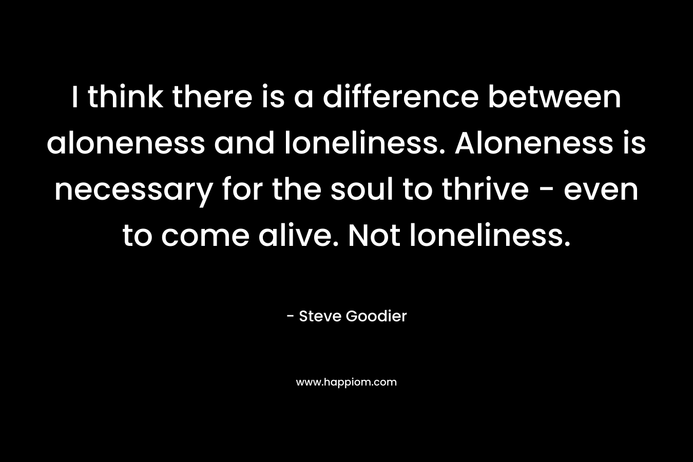 I think there is a difference between aloneness and loneliness. Aloneness is necessary for the soul to thrive – even to come alive. Not loneliness. – Steve Goodier