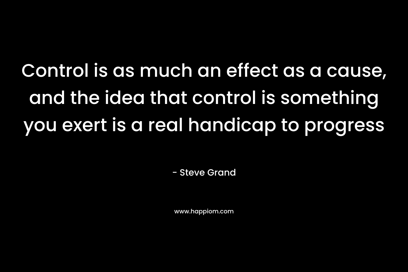 Control is as much an effect as a cause, and the idea that control is something you exert is a real handicap to progress – Steve Grand