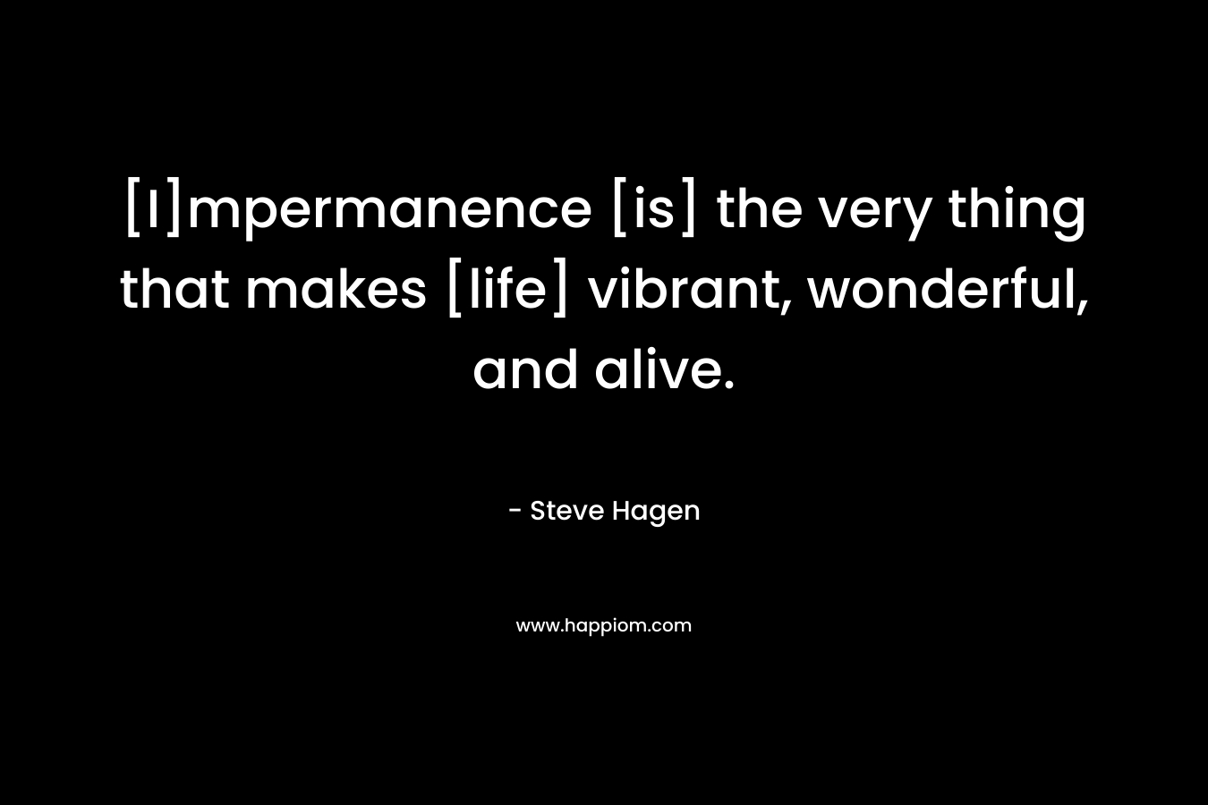 [I]mpermanence [is] the very thing that makes [life] vibrant, wonderful, and alive. – Steve Hagen