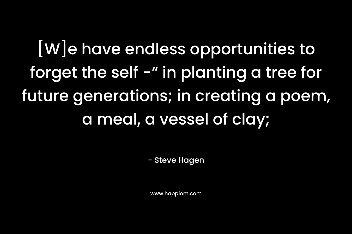 [W]e have endless opportunities to forget the self -“ in planting a tree for future generations; in creating a poem, a meal, a vessel of clay; – Steve Hagen