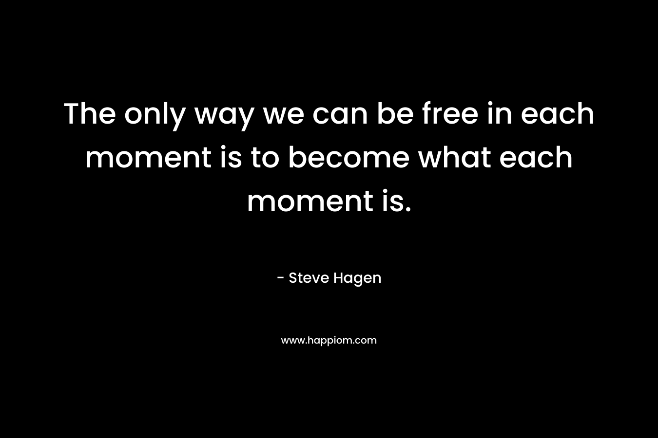 The only way we can be free in each moment is to become what each moment is.