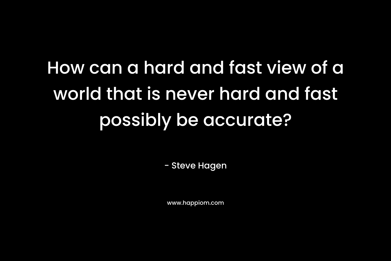 How can a hard and fast view of a world that is never hard and fast possibly be accurate? – Steve Hagen