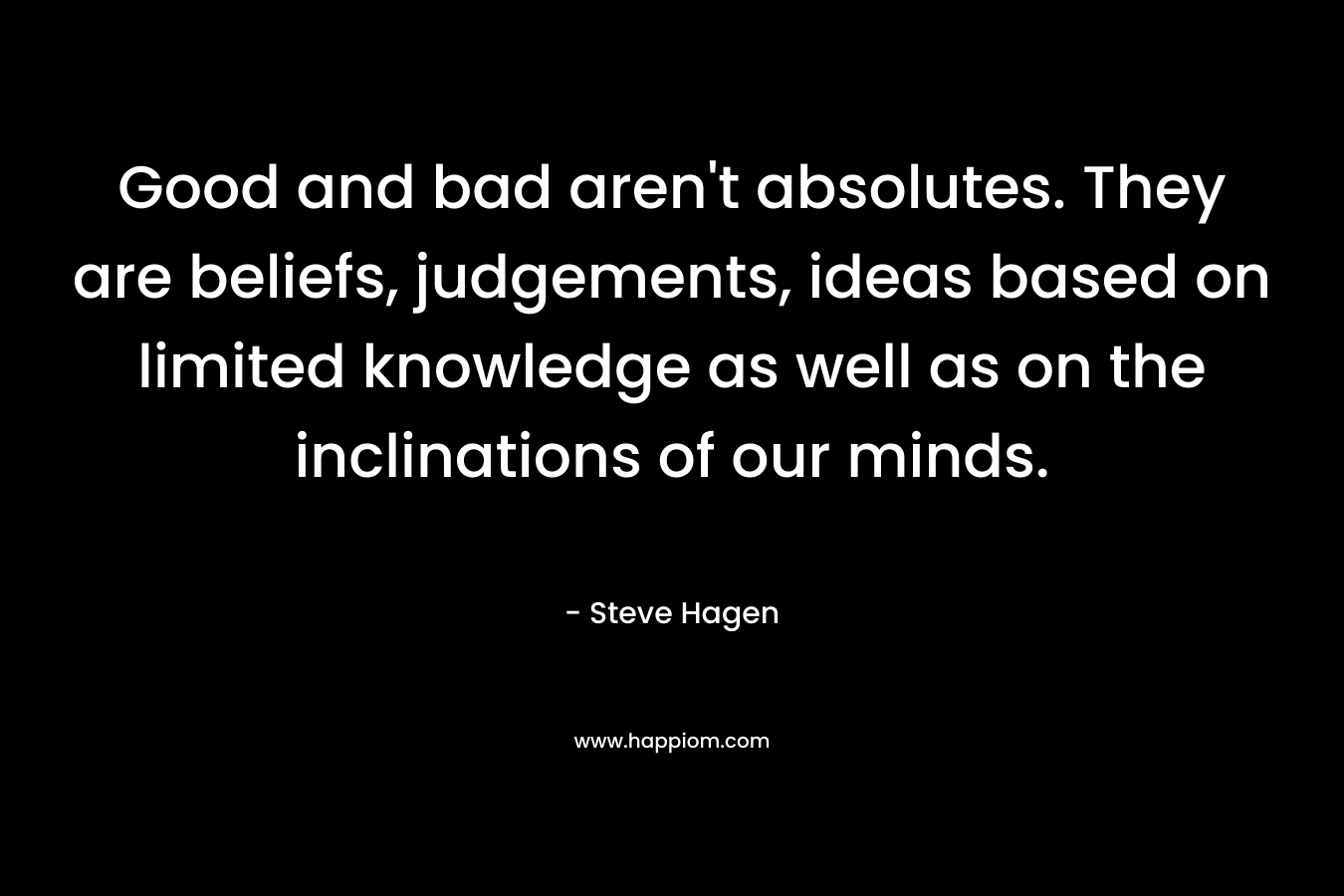 Good and bad aren’t absolutes. They are beliefs, judgements, ideas based on limited knowledge as well as on the inclinations of our minds. – Steve Hagen