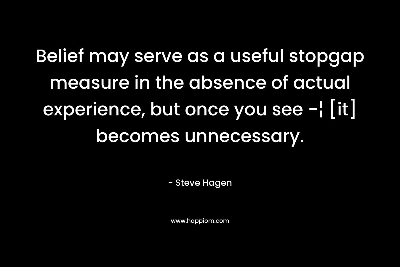 Belief may serve as a useful stopgap measure in the absence of actual experience, but once you see -¦ [it] becomes unnecessary. – Steve Hagen