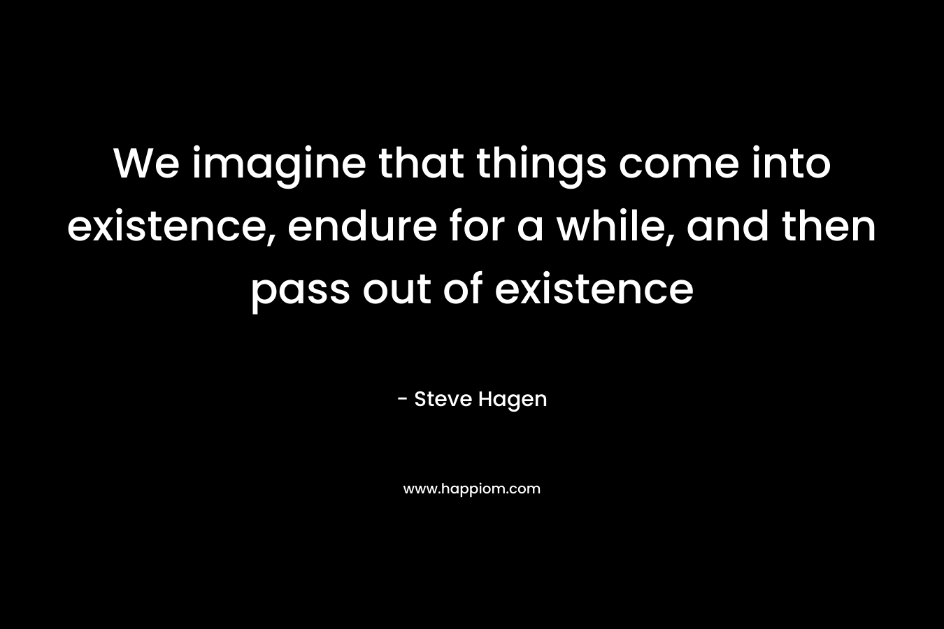 We imagine that things come into existence, endure for a while, and then pass out of existence – Steve Hagen