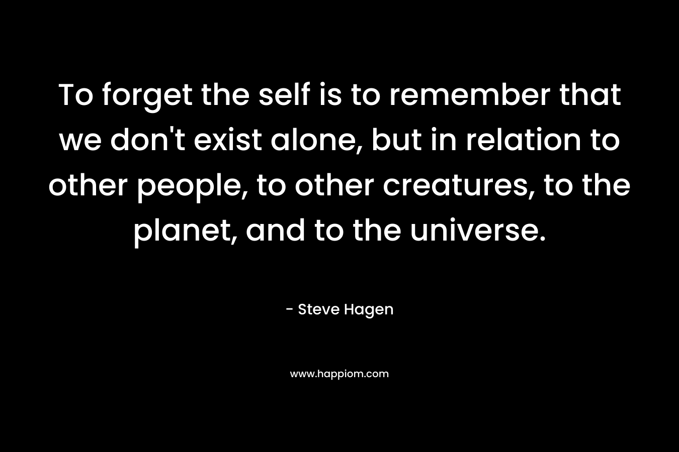 To forget the self is to remember that we don’t exist alone, but in relation to other people, to other creatures, to the planet, and to the universe. – Steve Hagen