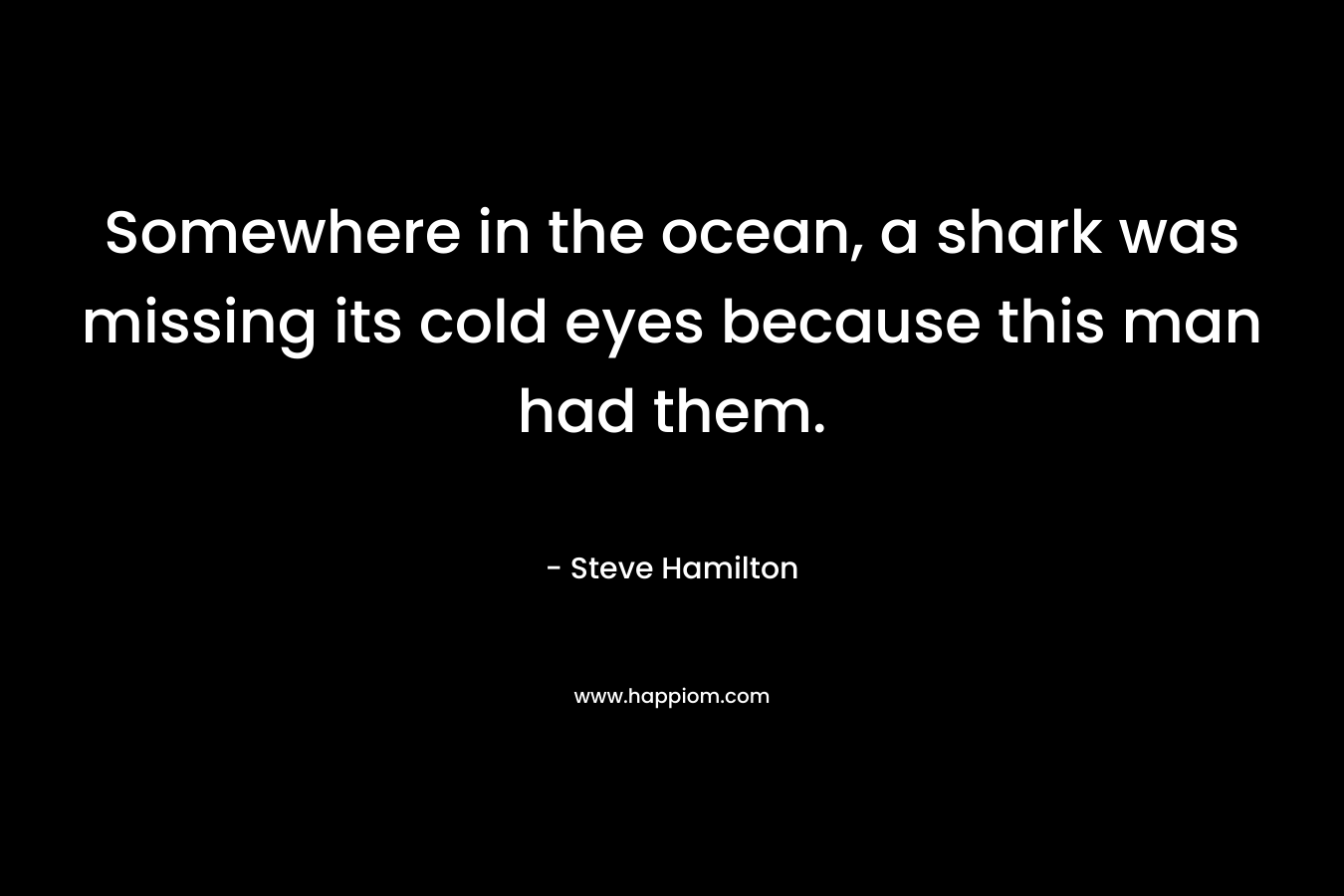 Somewhere in the ocean, a shark was missing its cold eyes because this man had them. – Steve Hamilton