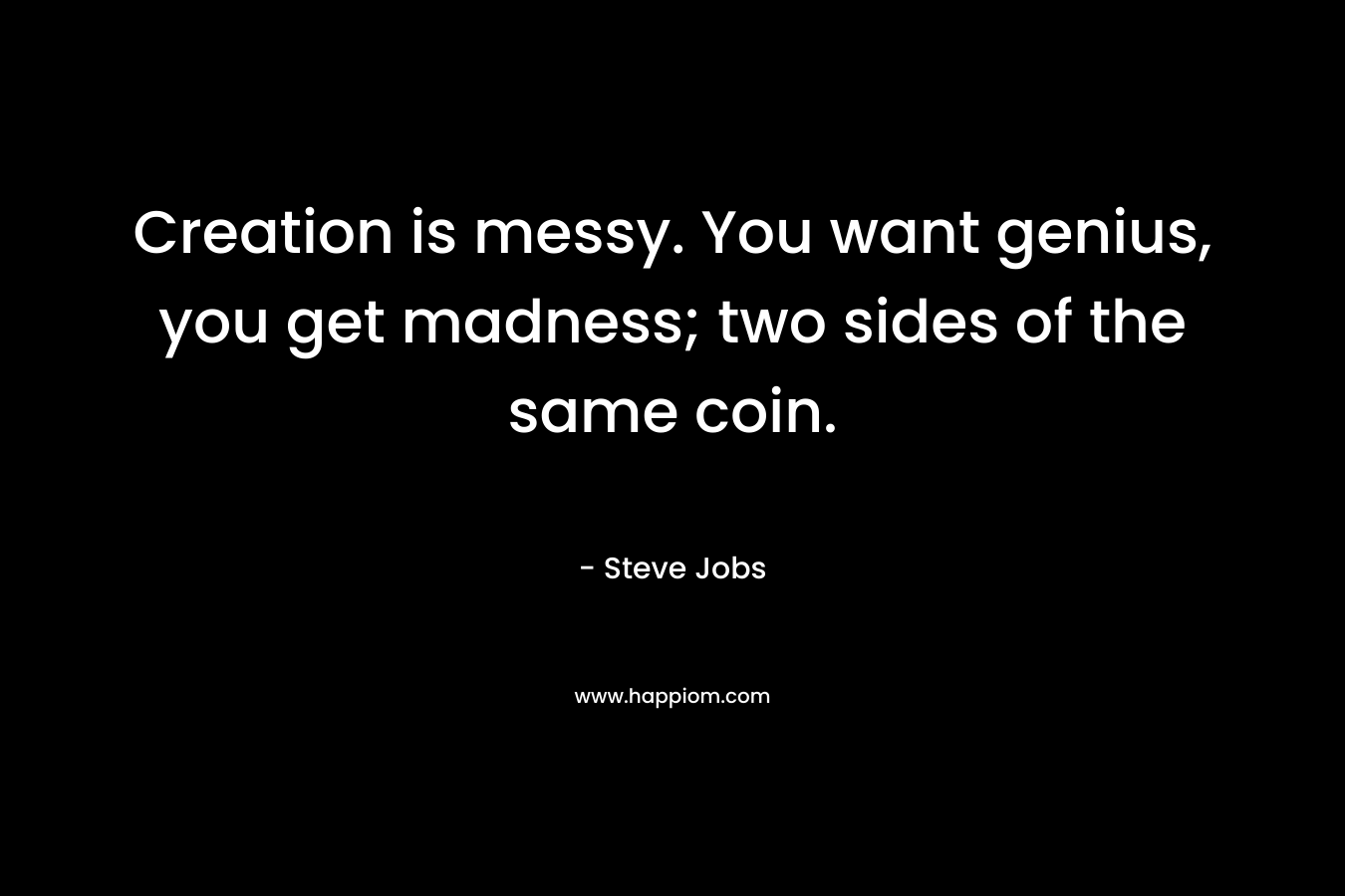 Creation is messy. You want genius, you get madness; two sides of the same coin. – Steve Jobs