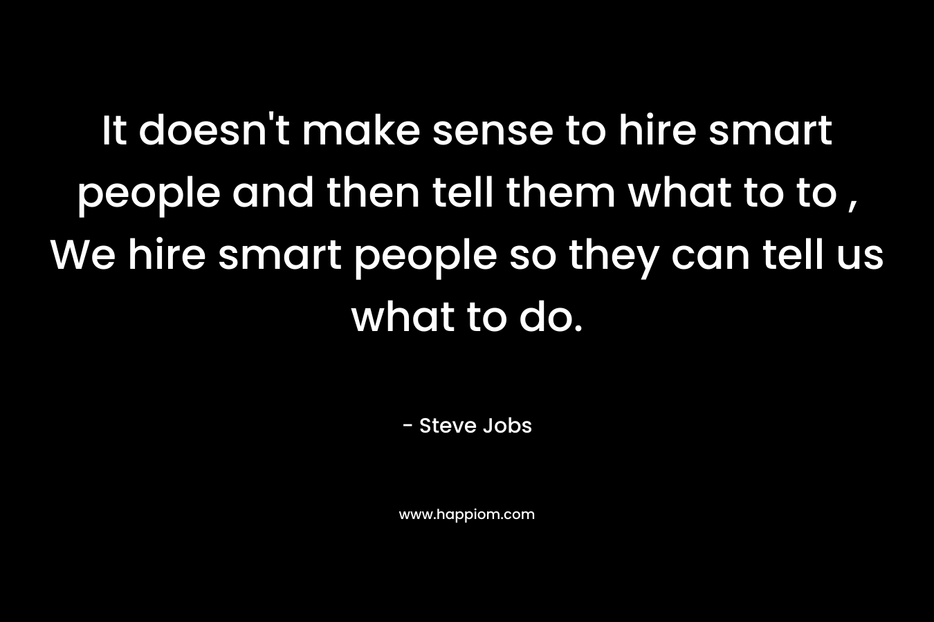 It doesn't make sense to hire smart people and then tell them what to to , We hire smart people so they can tell us what to do.
