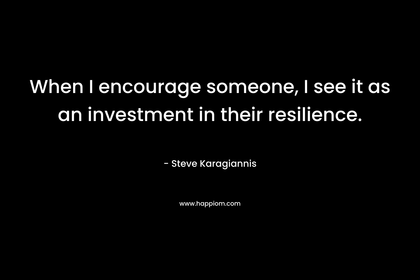 When I encourage someone, I see it as an investment in their resilience.