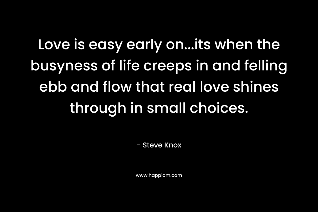 Love is easy early on…its when the busyness of life creeps in and felling ebb and flow that real love shines through in small choices. – Steve Knox