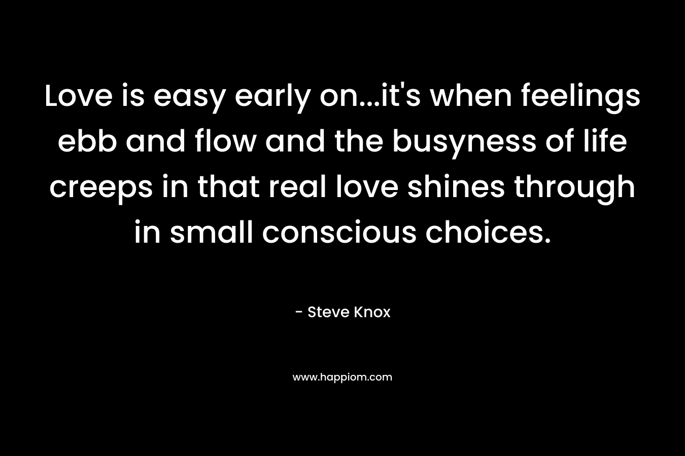 Love is easy early on…it’s when feelings ebb and flow and the busyness of life creeps in that real love shines through in small conscious choices. – Steve Knox