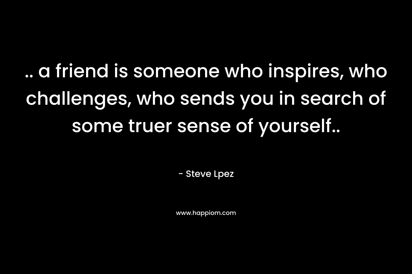 .. a friend is someone who inspires, who challenges, who sends you in search of some truer sense of yourself..
