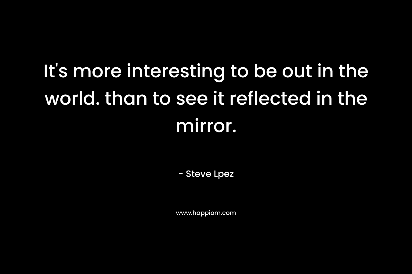 It's more interesting to be out in the world. than to see it reflected in the mirror.