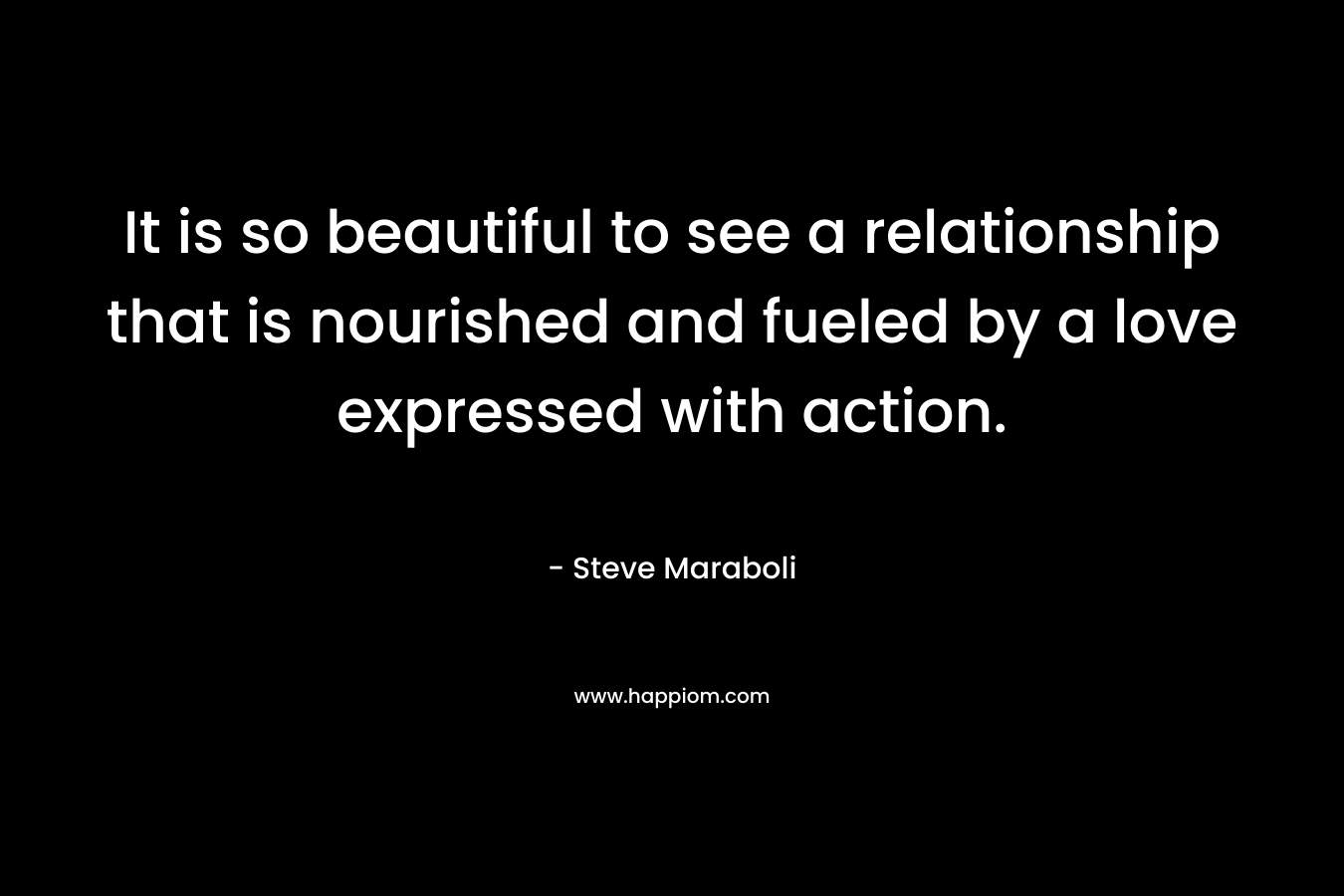 It is so beautiful to see a relationship that is nourished and fueled by a love expressed with action. – Steve Maraboli