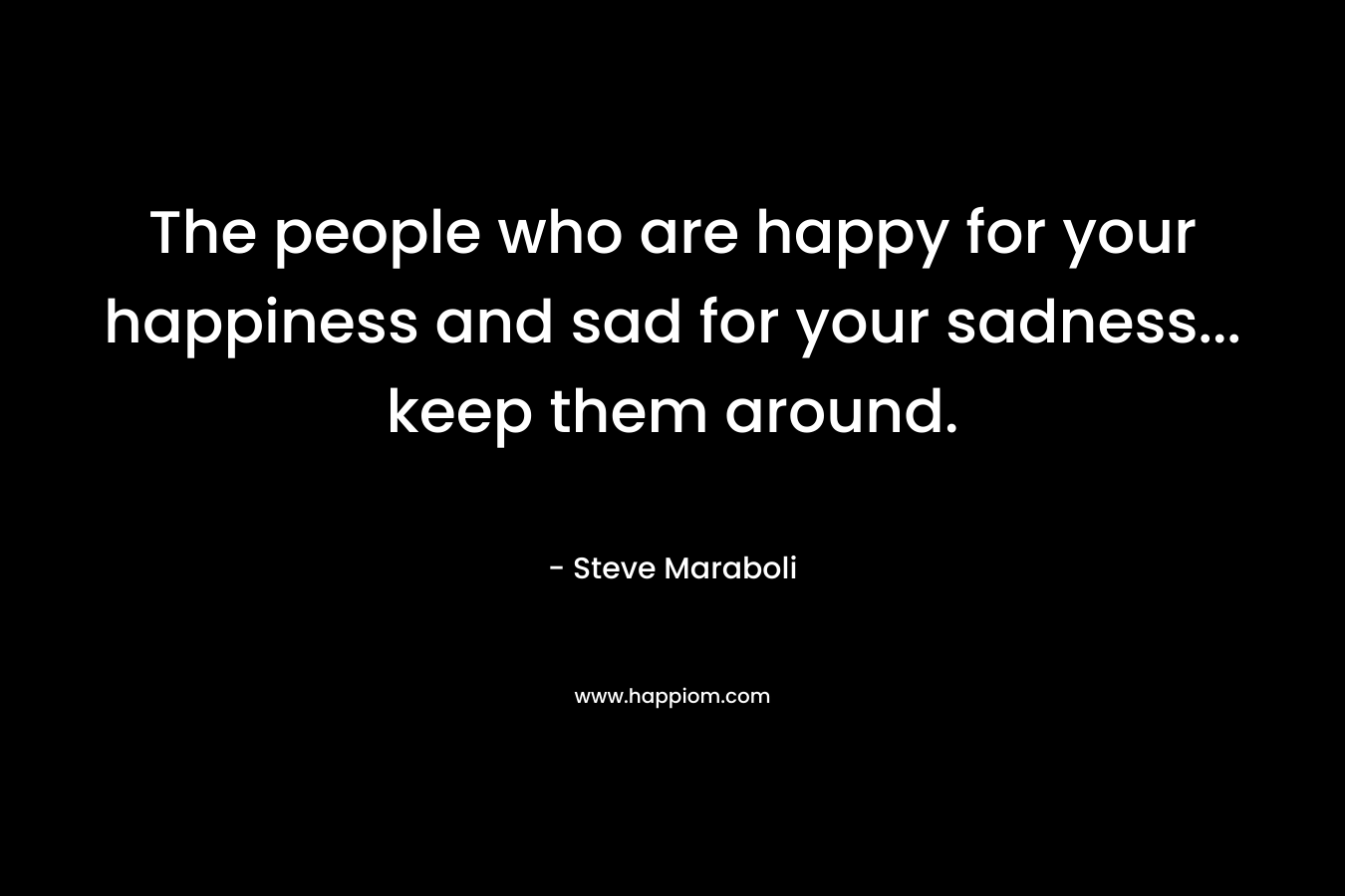 The people who are happy for your happiness and sad for your sadness... keep them around.