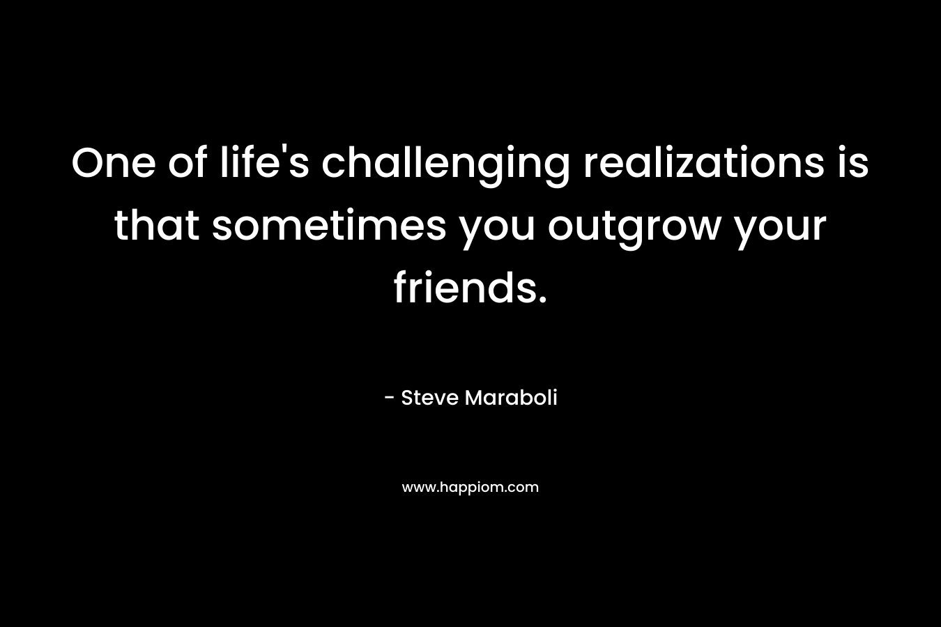 One of life’s challenging realizations is that sometimes you outgrow your friends. – Steve Maraboli