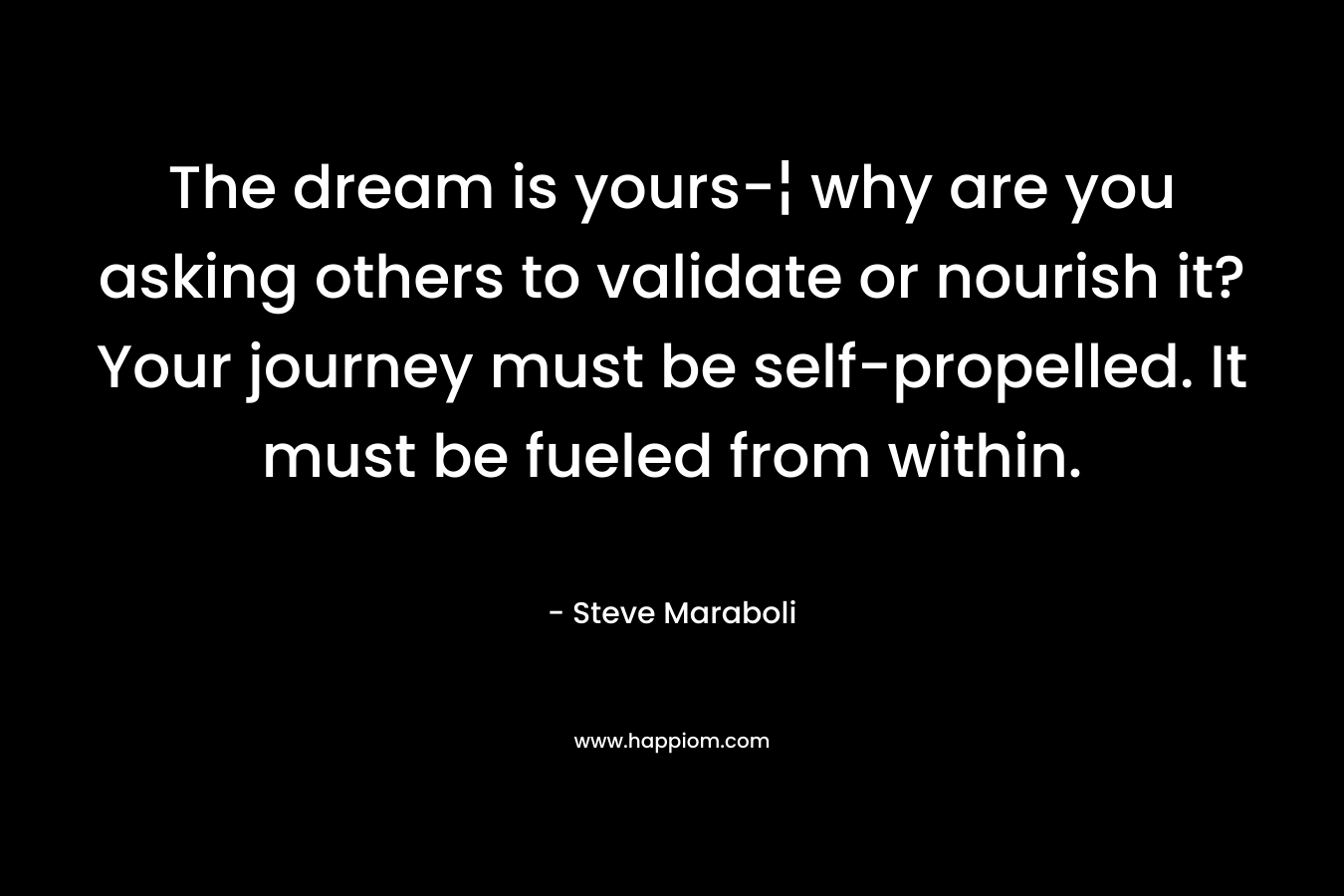 The dream is yours-¦ why are you asking others to validate or nourish it? Your journey must be self-propelled. It must be fueled from within.