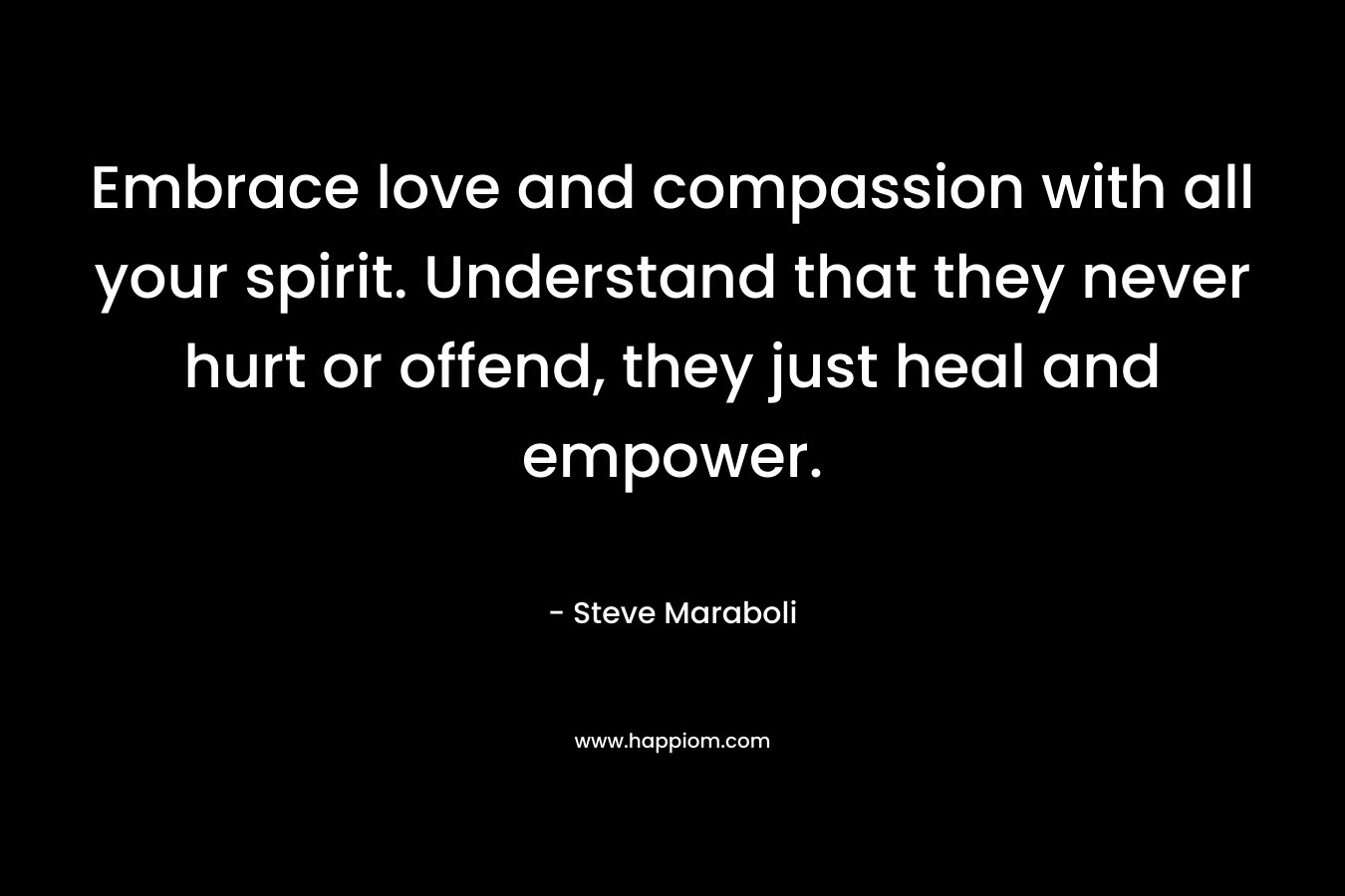 Embrace love and compassion with all your spirit. Understand that they never hurt or offend, they just heal and empower.