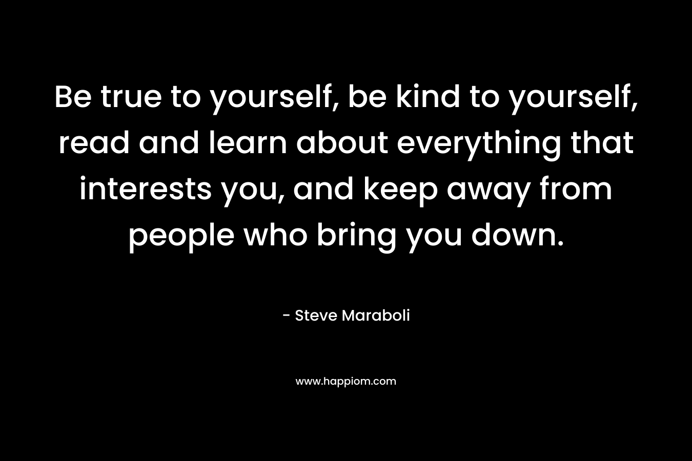 Be true to yourself, be kind to yourself, read and learn about everything that interests you, and keep away from people who bring you down.