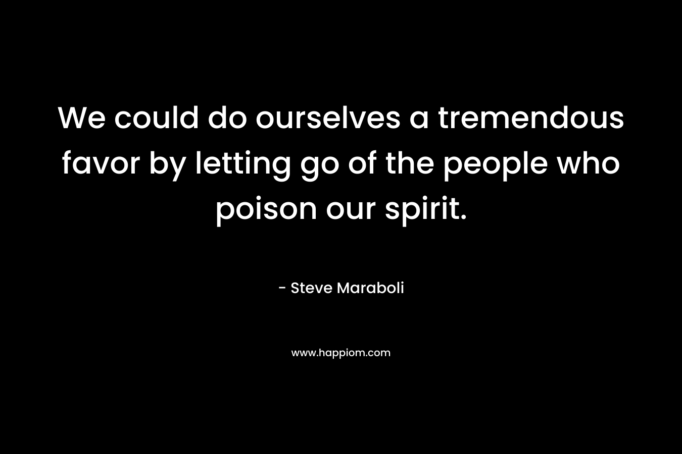 We could do ourselves a tremendous favor by letting go of the people who poison our spirit.