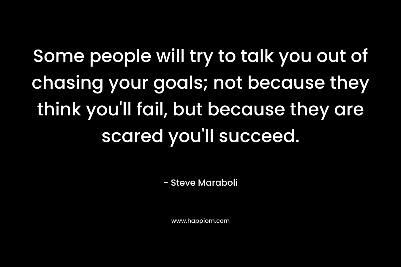 Some people will try to talk you out of chasing your goals; not because they think you'll fail, but because they are scared you'll succeed.