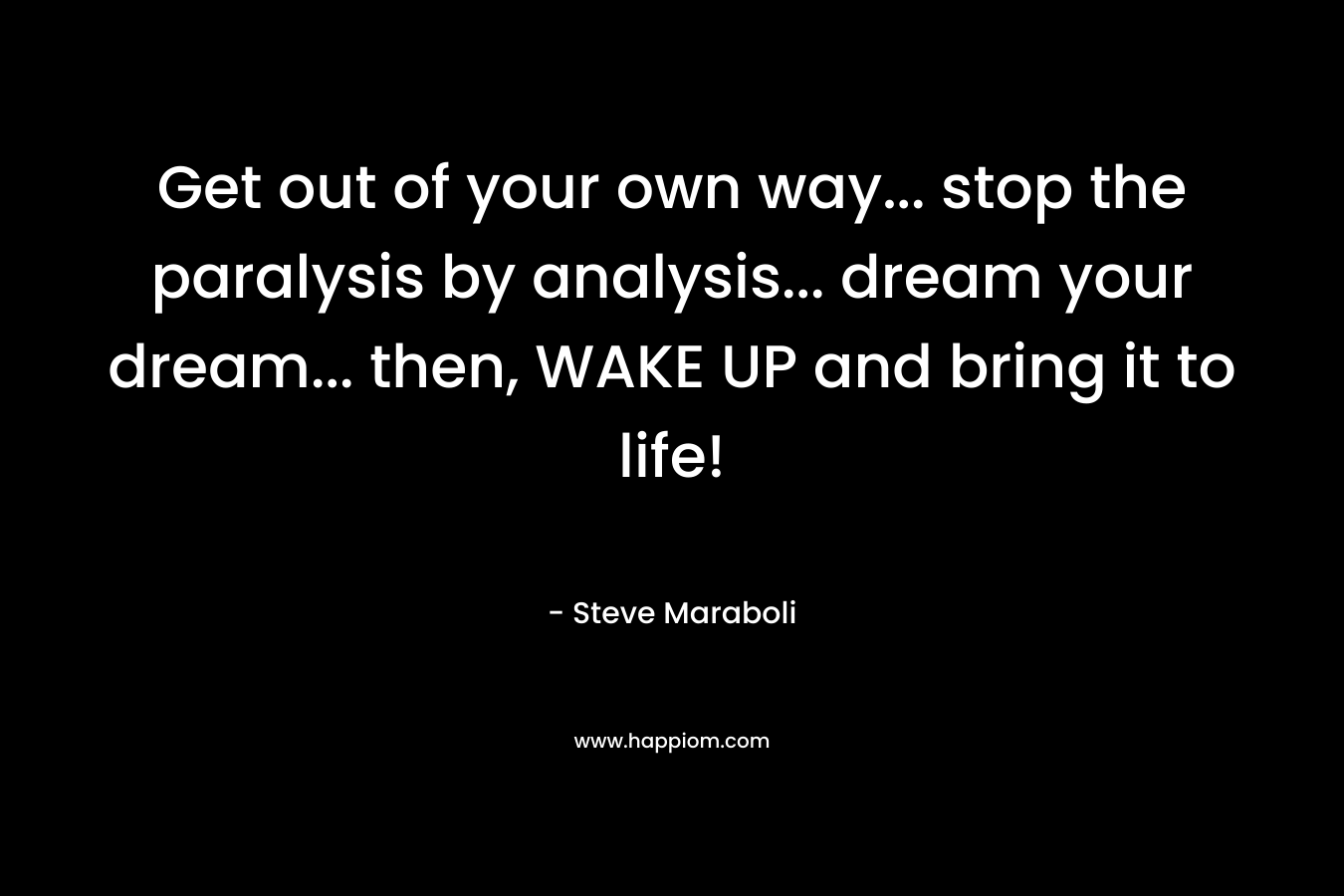 Get out of your own way… stop the paralysis by analysis… dream your dream… then, WAKE UP and bring it to life! – Steve Maraboli