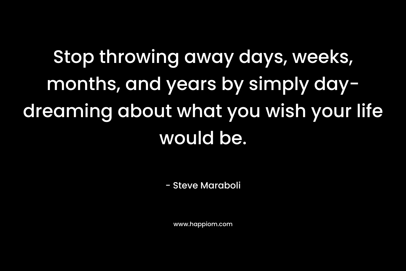 Stop throwing away days, weeks, months, and years by simply day-dreaming about what you wish your life would be. – Steve Maraboli