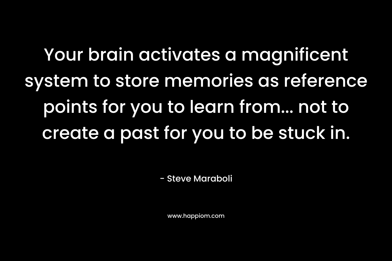 Your brain activates a magnificent system to store memories as reference points for you to learn from... not to create a past for you to be stuck in.