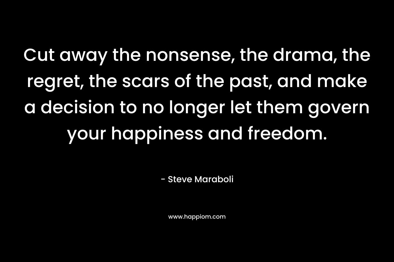Cut away the nonsense, the drama, the regret, the scars of the past, and make a decision to no longer let them govern your happiness and freedom. – Steve Maraboli