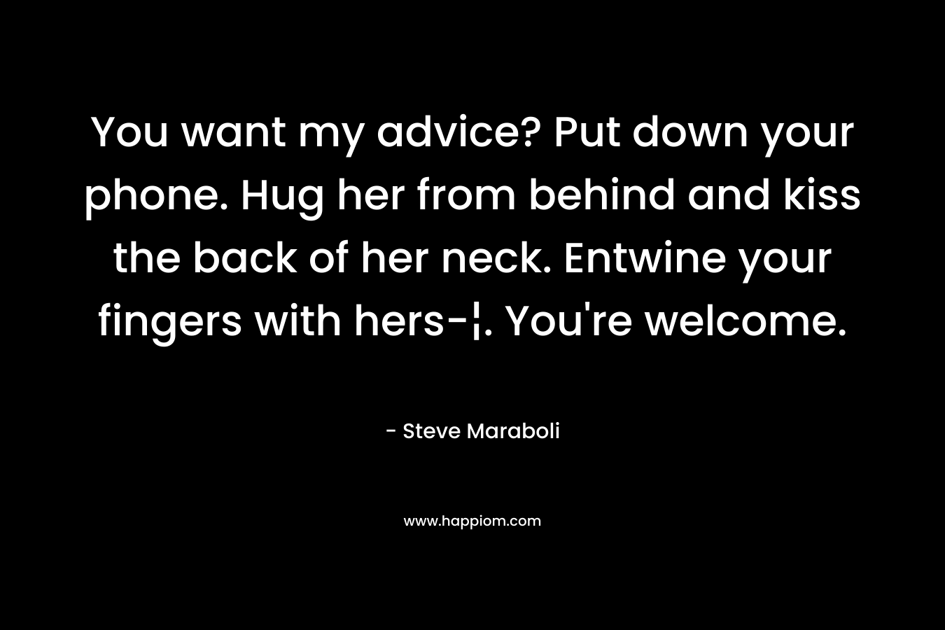 You want my advice? Put down your phone. Hug her from behind and kiss the back of her neck. Entwine your fingers with hers-¦. You’re welcome. – Steve Maraboli