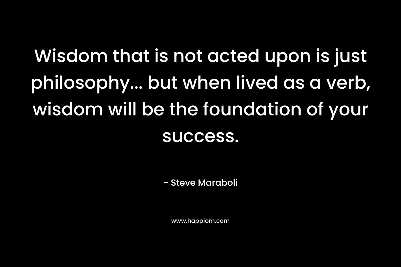 Wisdom that is not acted upon is just philosophy... but when lived as a verb, wisdom will be the foundation of your success.
