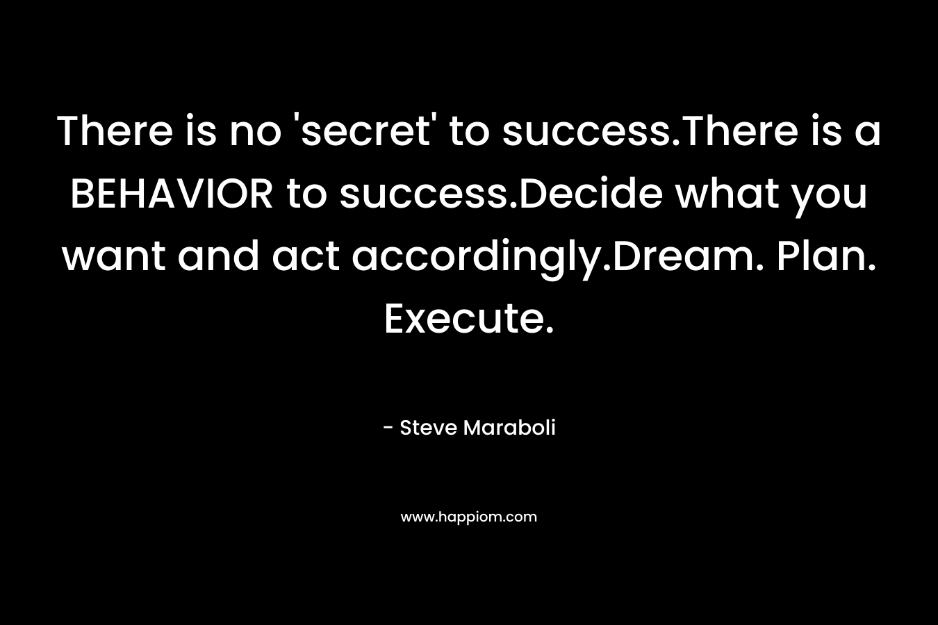 There is no ‘secret’ to success.There is a BEHAVIOR to success.Decide what you want and act accordingly.Dream. Plan. Execute. – Steve Maraboli