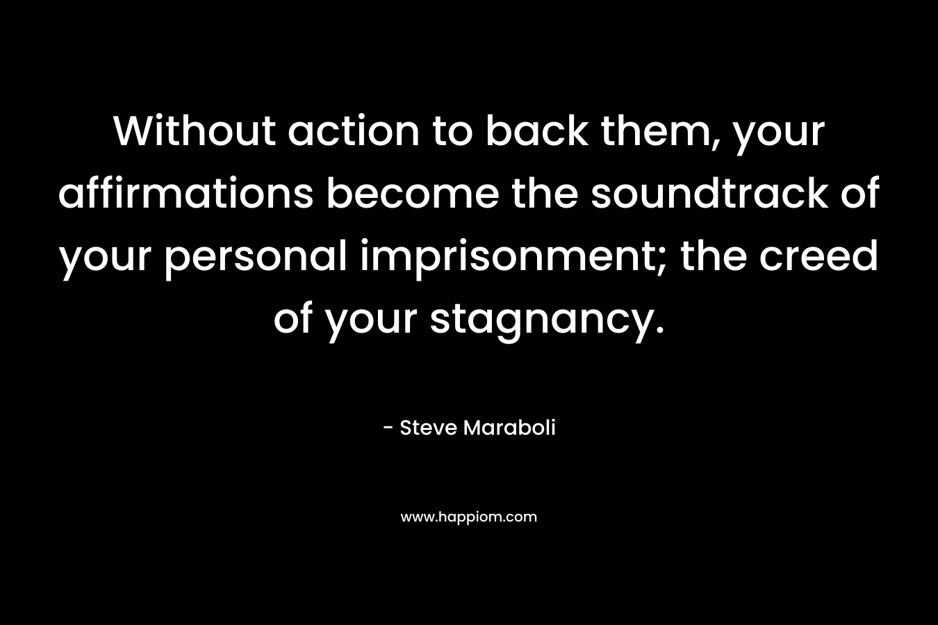 Without action to back them, your affirmations become the soundtrack of your personal imprisonment; the creed of your stagnancy. – Steve Maraboli