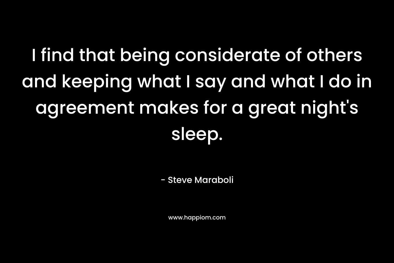 I find that being considerate of others and keeping what I say and what I do in agreement makes for a great night’s sleep. – Steve Maraboli
