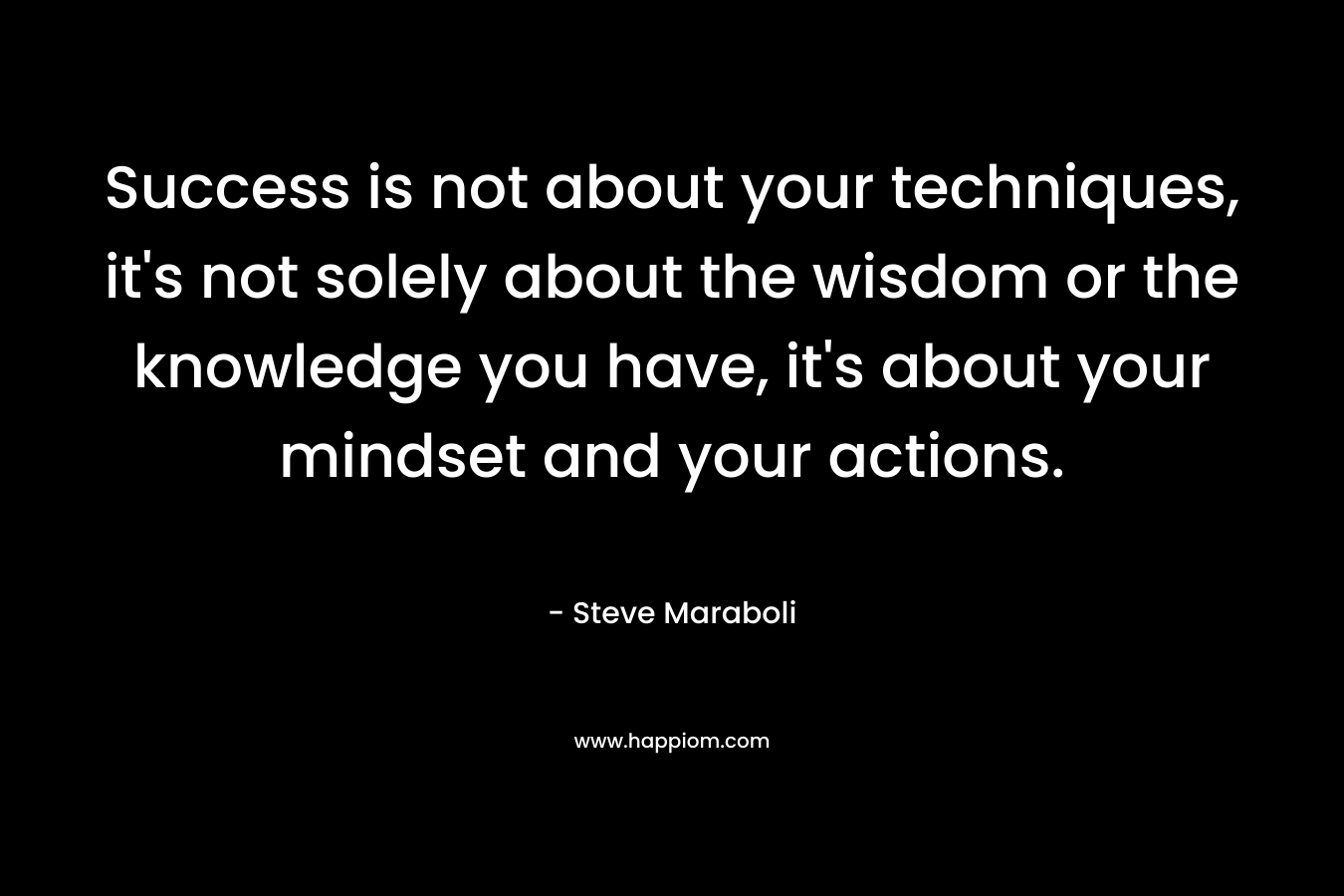 Success is not about your techniques, it’s not solely about the wisdom or the knowledge you have, it’s about your mindset and your actions. – Steve Maraboli