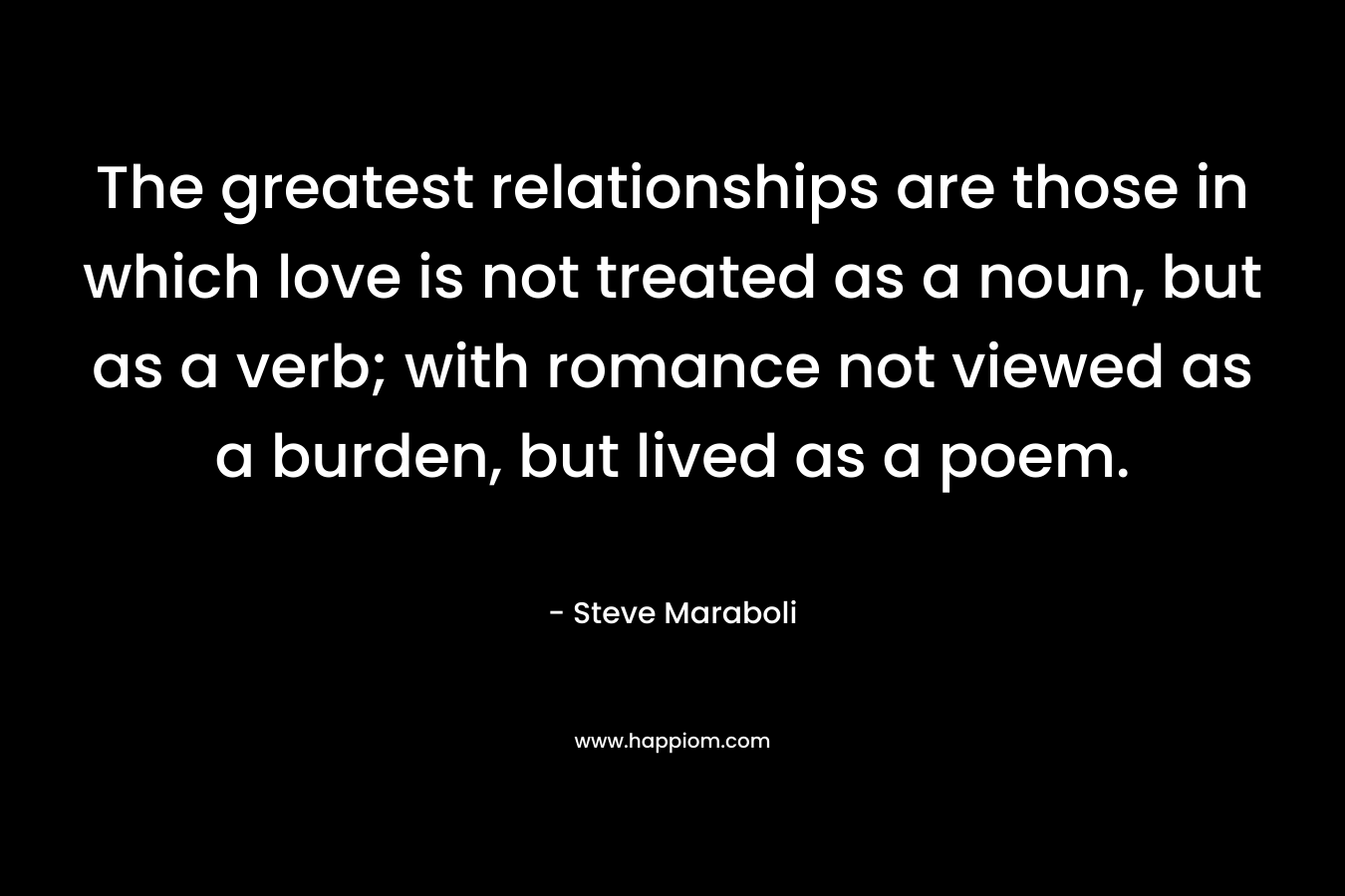 The greatest relationships are those in which love is not treated as a noun, but as a verb; with romance not viewed as a burden, but lived as a poem.