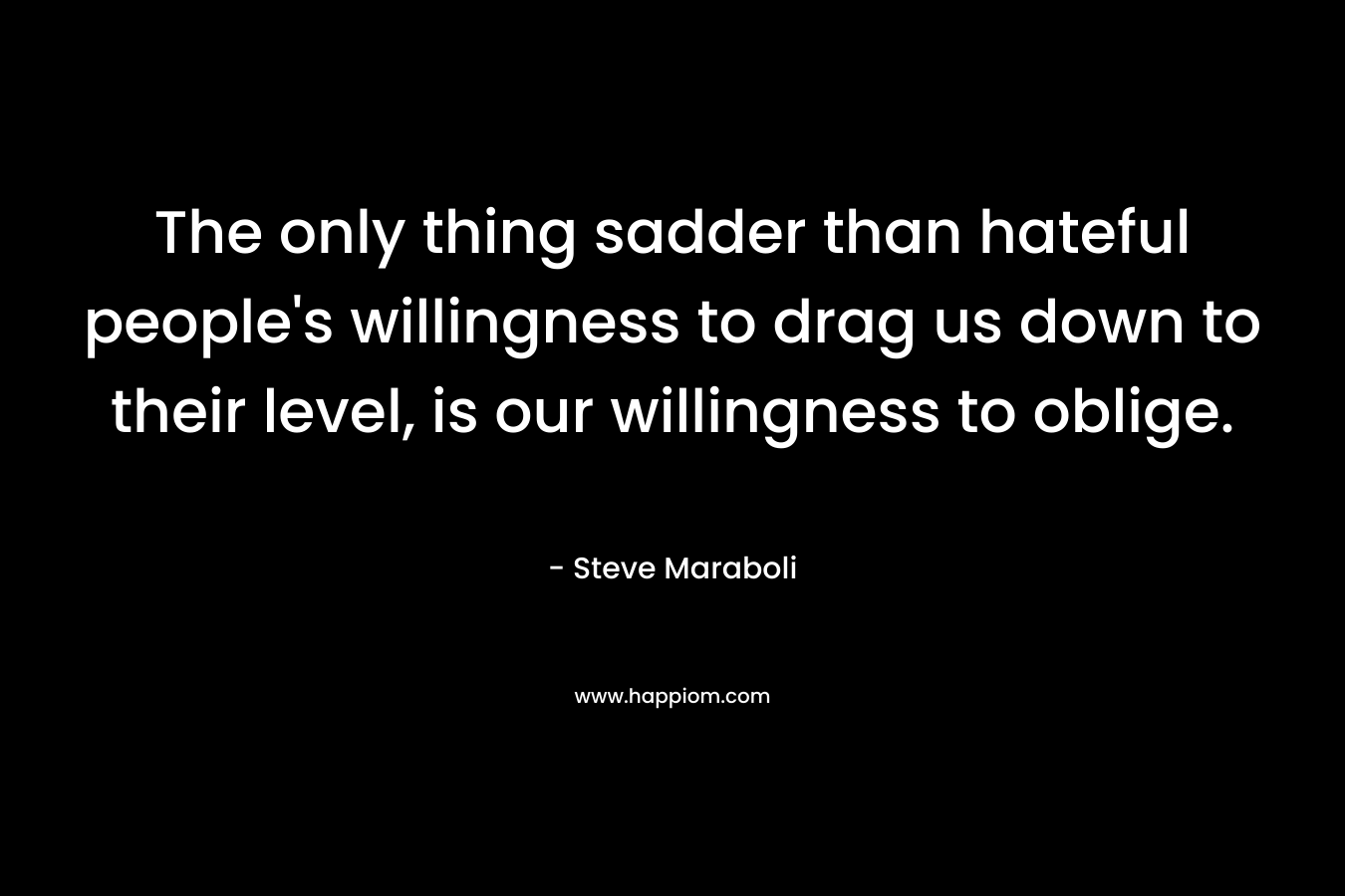 The only thing sadder than hateful people’s willingness to drag us down to their level, is our willingness to oblige. – Steve Maraboli