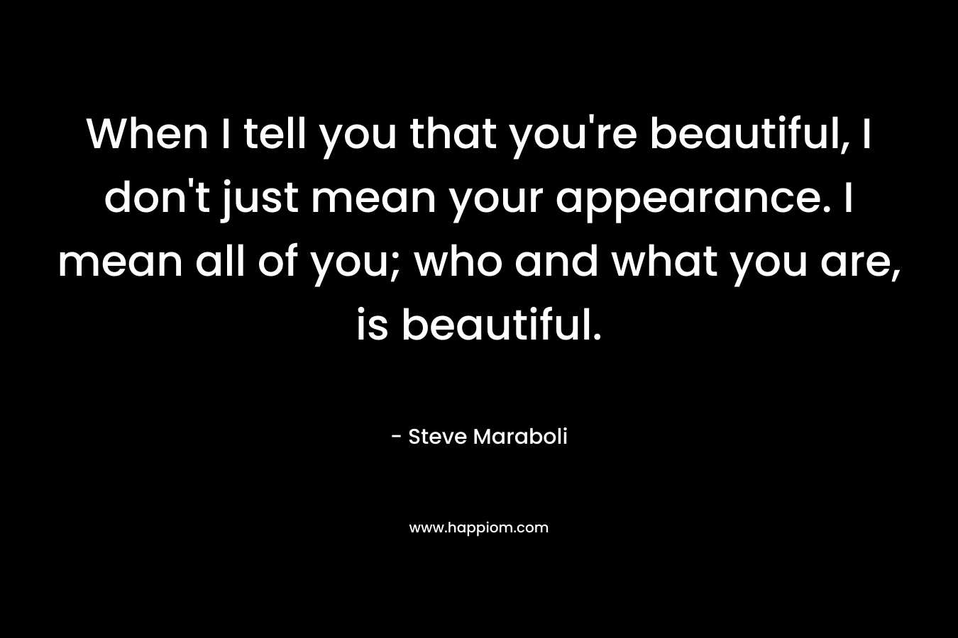 When I tell you that you're beautiful, I don't just mean your appearance. I mean all of you; who and what you are, is beautiful.